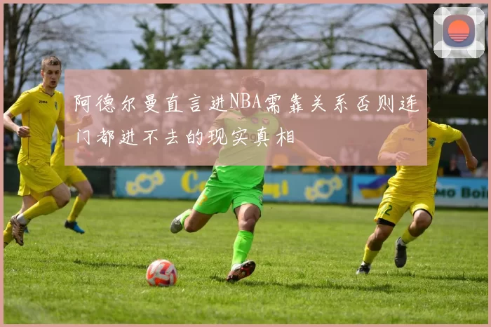阿德尔曼直言进NBA需靠关系否则连门都进不去的现实真相