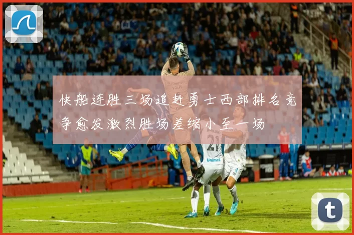 快船连胜三场追赶勇士西部排名竞争愈发激烈胜场差缩小至一场