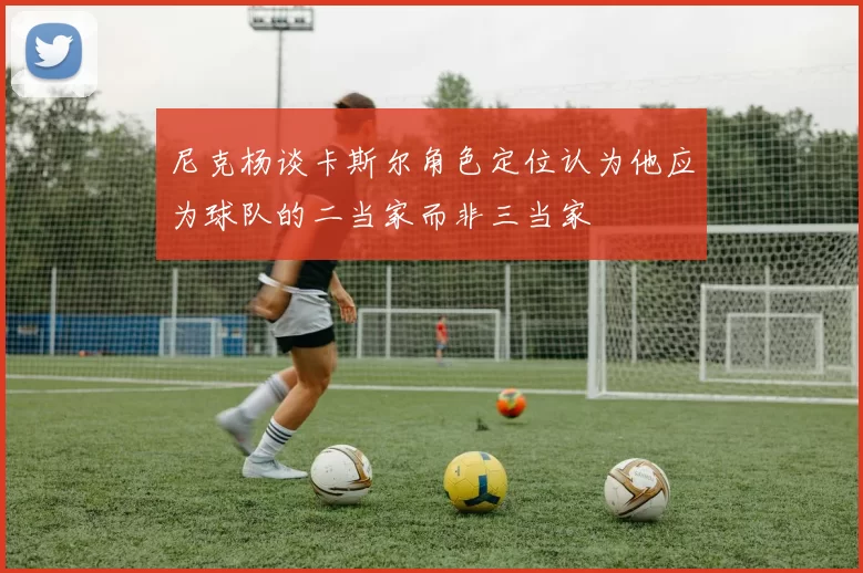 尼克杨谈卡斯尔角色定位认为他应为球队的二当家而非三当家
