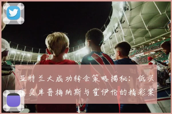 亚特兰大成功转会策略揭秘：低买高卖库普梅纳斯与霍伊伦的精彩案例