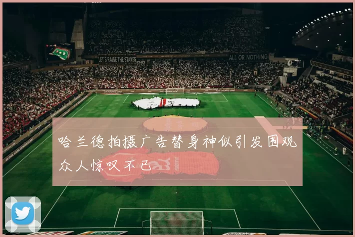 哈兰德拍摄广告替身神似引发围观众人惊叹不已