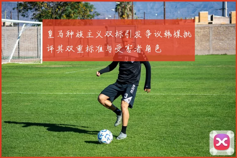皇马种族主义双标引发争议韩媒批评其双重标准与受害者角色