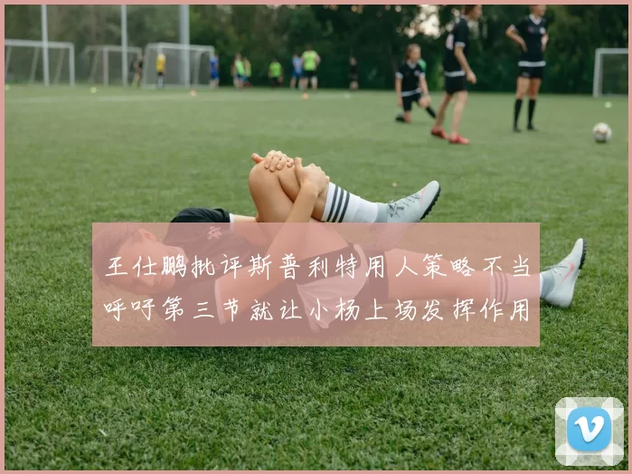 王仕鹏批评斯普利特用人策略不当呼吁第三节就让小杨上场发挥作用