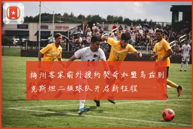 梅州客家前外援约契奇加盟乌兹别克斯坦二级球队开启新征程