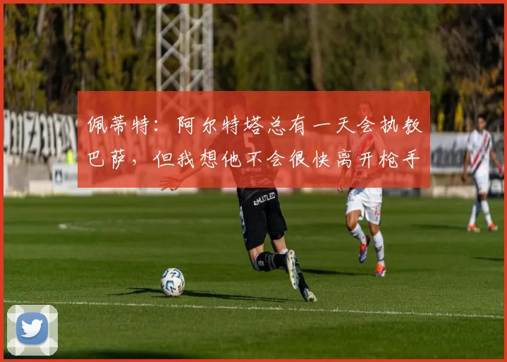 佩蒂特：阿尔特塔总有一天会执教巴萨，但我想他不会很快离开枪手