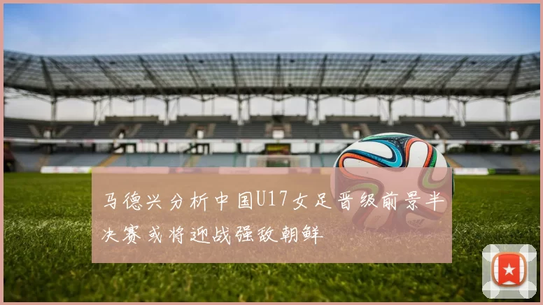 马德兴分析中国U17女足晋级前景半决赛或将迎战强敌朝鲜