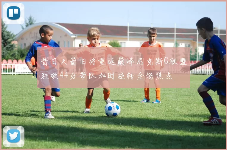 昔日火箭旧将重返巅峰尼克斯G联盟狂砍44分带队加时逆转全场焦点