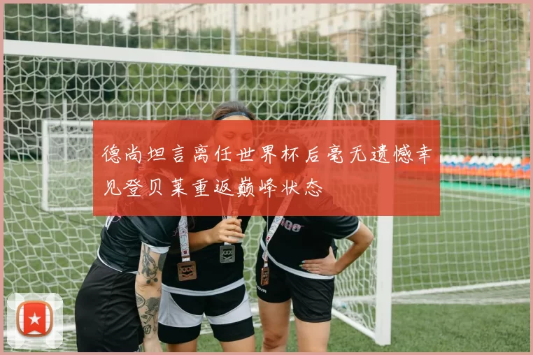 德尚坦言离任世界杯后毫无遗憾幸见登贝莱重返巅峰状态