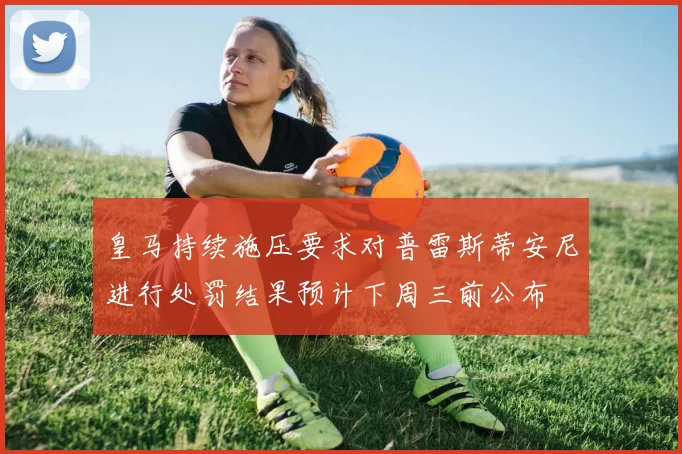 皇马持续施压要求对普雷斯蒂安尼进行处罚结果预计下周三前公布