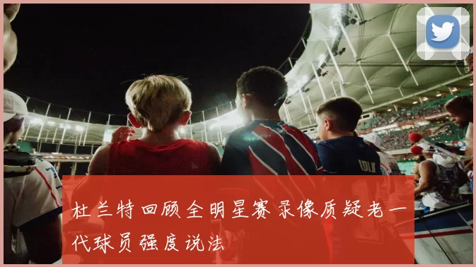 杜兰特回顾全明星赛录像质疑老一代球员强度说法