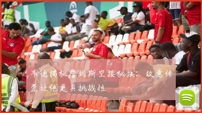 韦德揭秘詹姆斯空接秘诀：故意传歪让他更具挑战性
