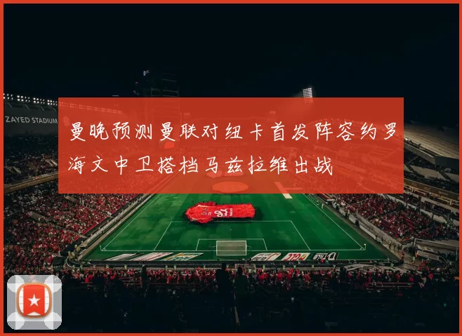 曼晚预测曼联对纽卡首发阵容约罗海文中卫搭档马兹拉维出战