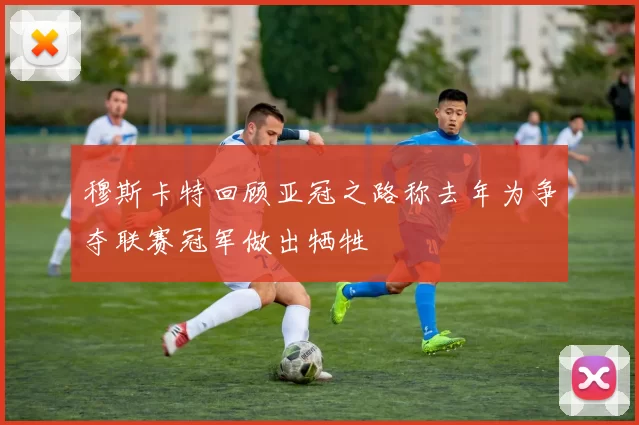 穆斯卡特回顾亚冠之路称去年为争夺联赛冠军做出牺牲