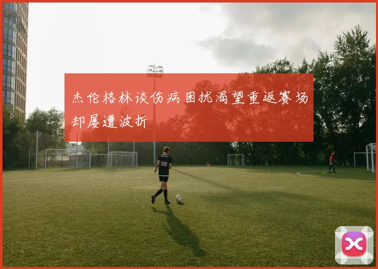 杰伦格林谈伤病困扰渴望重返赛场却屡遭波折