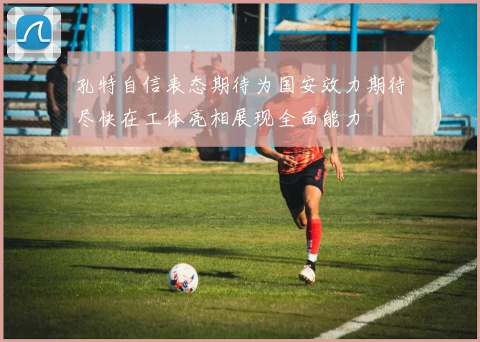 孔特自信表态期待为国安效力期待尽快在工体亮相展现全面能力