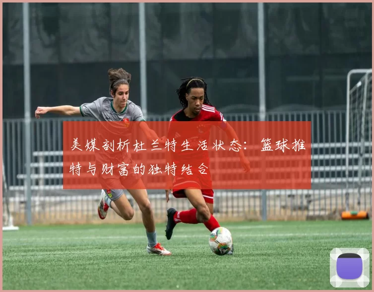 美媒剖析杜兰特生活状态：篮球推特与财富的独特结合