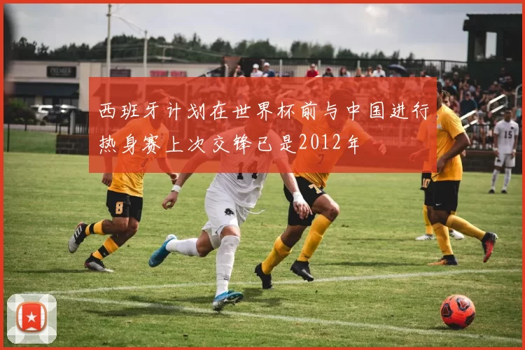 西班牙计划在世界杯前与中国进行热身赛上次交锋已是2012年