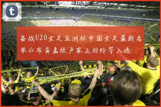备战U20女足亚洲杯中国女足最新名单公布黄嘉欣卢家玉刘玲等入选