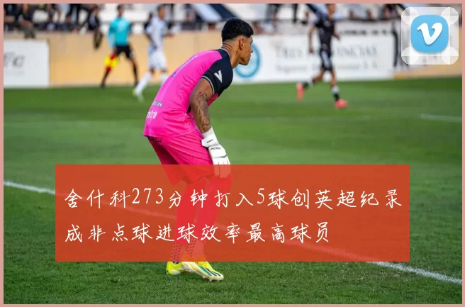 舍什科273分钟打入5球创英超纪录成非点球进球效率最高球员